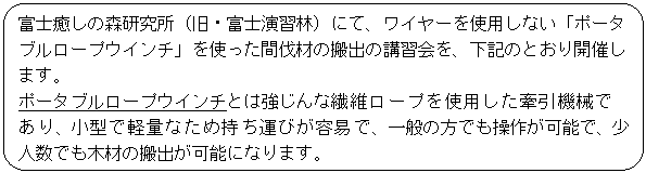 フローチャート : 代替処理: 富士癒しの森研究所（旧・富士演習林）にて、ワイヤーを使用しない「ポータブルロープウインチ」を使った間伐材の搬出の講習会を、下記のとおり開催します。
ポータブルロープウインチとは強じんな繊維ロープを使用した牽引機械であり、小型で軽量なため持ち運びが容易で、一般の方でも操作が可能で、少人数でも木材の搬出が可能になります。
本講習は公開で行いますので、興味をお持ちの皆さまは参加をお待ちします。

